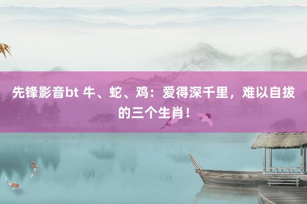 先锋影音bt 牛、蛇、鸡：爱得深千里，难以自拔的三个生肖！