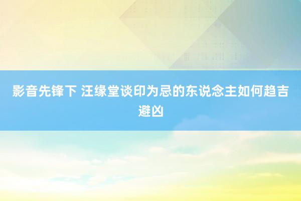 影音先锋下 汪缘堂谈印为忌的东说念主如何趋吉避凶