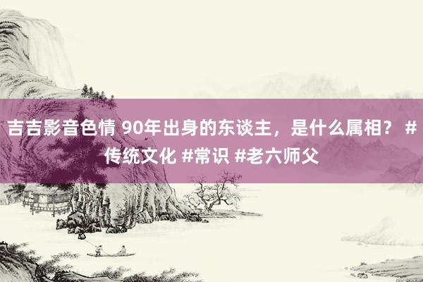 吉吉影音色情 90年出身的东谈主，是什么属相？ #传统文化 #常识 #老六师父