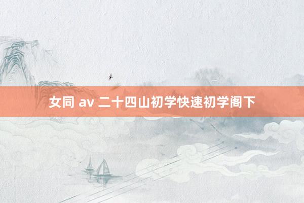 女同 av 二十四山初学快速初学阁下