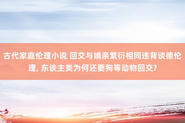 古代家庭伦理小说 回交与嫡亲繁衍相同违背谈德伦理， 东谈主类为何还要狗等动物回交?