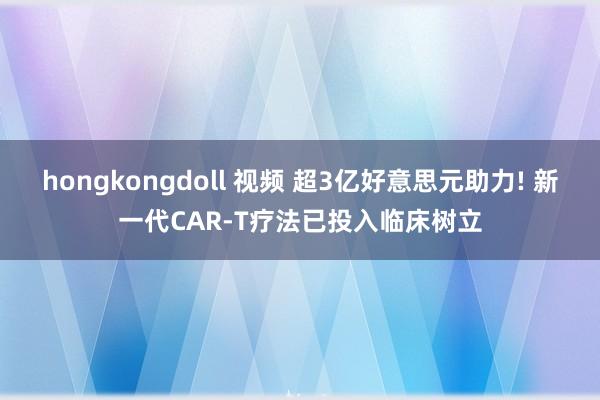 hongkongdoll 视频 超3亿好意思元助力! 新一代CAR-T疗法已投入临床树立