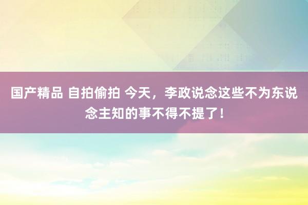 国产精品 自拍偷拍 今天，李政说念这些不为东说念主知的事不得不提了！