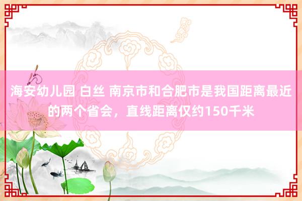 海安幼儿园 白丝 南京市和合肥市是我国距离最近的两个省会，直线距离仅约150千米