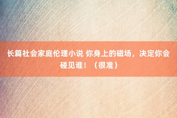 长篇社会家庭伦理小说 你身上的磁场，决定你会碰见谁！（很准）