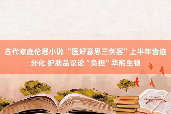 古代家庭伦理小说 “医好意思三剑客”上半年齿迹分化 护肤品议论“负担”华熙生物