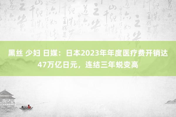 黑丝 少妇 日媒：日本2023年年度医疗费开销达47万亿日元，连结三年蜕变高