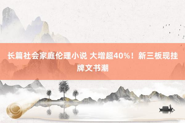 长篇社会家庭伦理小说 大增超40%！新三板现挂牌文书潮