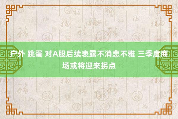 户外 跳蛋 对A股后续表露不消悲不雅 三季度商场或将迎来拐点