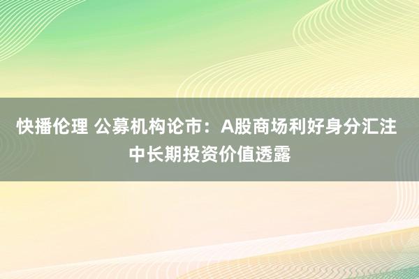 快播伦理 公募机构论市：A股商场利好身分汇注 中长期投资价值透露