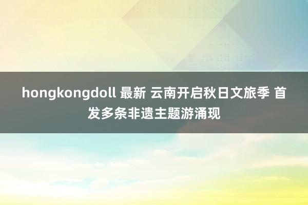 hongkongdoll 最新 云南开启秋日文旅季 首发多条非遗主题游涌现