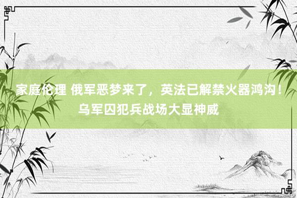 家庭伦理 俄军恶梦来了，英法已解禁火器鸿沟！乌军囚犯兵战场大显神威