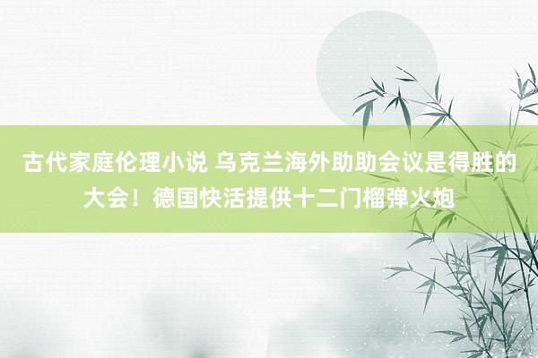 古代家庭伦理小说 乌克兰海外助助会议是得胜的大会！德国快活提供十二门榴弹火炮