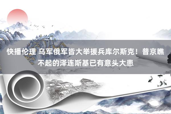 快播伦理 乌军俄军皆大举援兵库尔斯克！普京瞧不起的泽连斯基已有意头大患