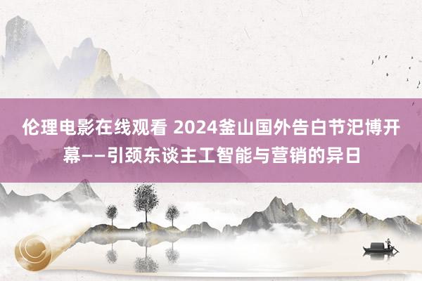 伦理电影在线观看 2024釜山国外告白节汜博开幕——引颈东谈主工智能与营销的异日