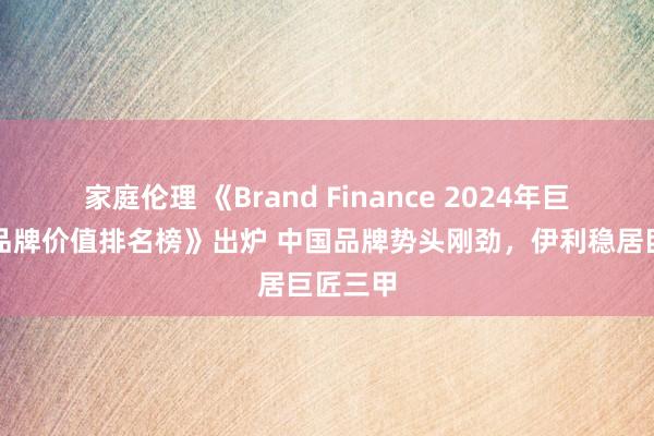 家庭伦理 《Brand Finance 2024年巨匠食物品牌价值排名榜》出炉 中国品牌势头刚劲，伊利稳居巨匠三甲