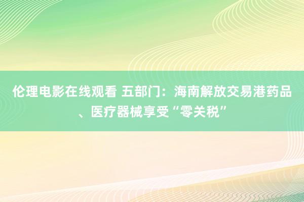 伦理电影在线观看 五部门：海南解放交易港药品、医疗器械享受“零关税”