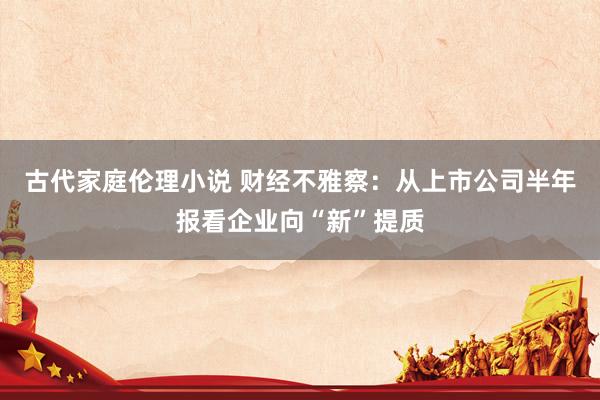 古代家庭伦理小说 财经不雅察：从上市公司半年报看企业向“新”提质