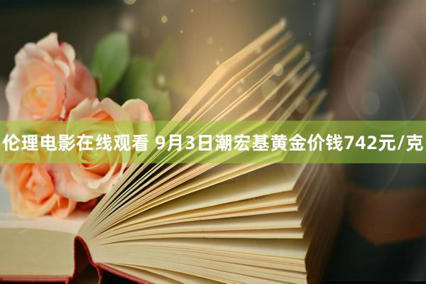 伦理电影在线观看 9月3日潮宏基黄金价钱742元/克