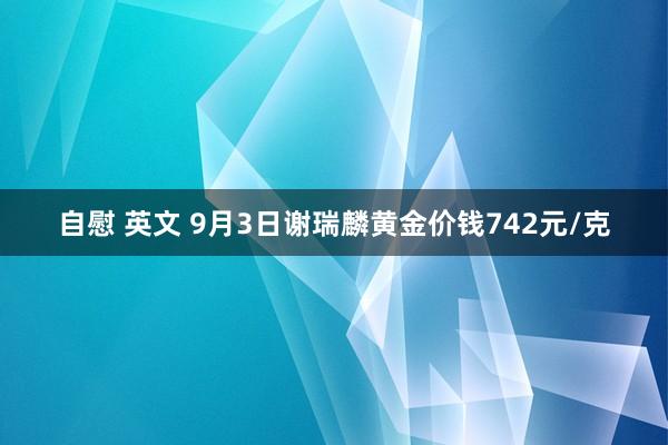 自慰 英文 9月3日谢瑞麟黄金价钱742元/克