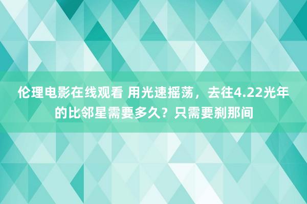 伦理电影在线观看 用光速摇荡，去往4.22光年的比邻星需要多久？只需要刹那间