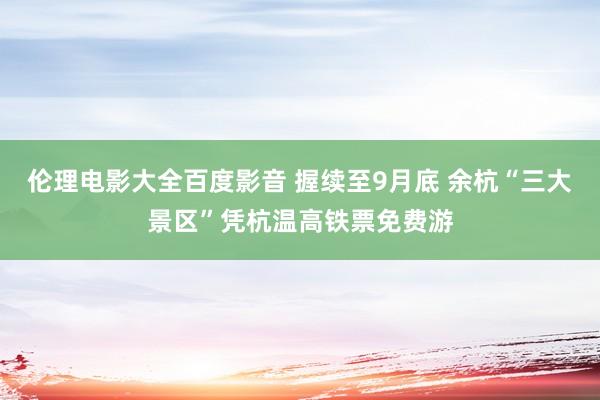 伦理电影大全百度影音 握续至9月底 余杭“三大景区”凭杭温高铁票免费游