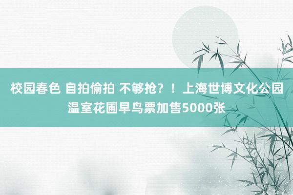 校园春色 自拍偷拍 不够抢？！上海世博文化公园温室花圃早鸟票加售5000张