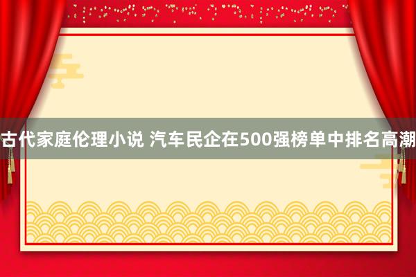 古代家庭伦理小说 汽车民企在500强榜单中排名高潮