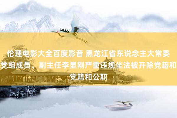 伦理电影大全百度影音 黑龙江省东说念主大常委会原党组成员、副主任李显刚严重违规坐法被开除党籍和公职