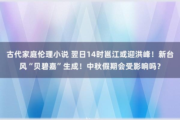 古代家庭伦理小说 翌日14时邕江或迎洪峰！新台风“贝碧嘉”生成！中秋假期会受影响吗？