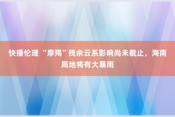 快播伦理 “摩羯”残余云系影响尚未截止，海南局地将有大暴雨