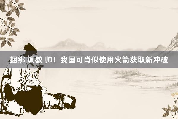 捆绑 调教 帅！我国可肖似使用火箭获取新冲破