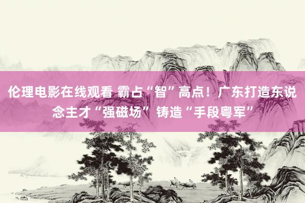 伦理电影在线观看 霸占“智”高点！广东打造东说念主才“强磁场” 铸造“手段粤军”