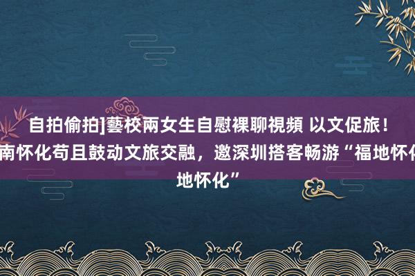 自拍偷拍]藝校兩女生自慰裸聊視頻 以文促旅！湖南怀化苟且鼓动文旅交融，邀深圳搭客畅游“福地怀化”