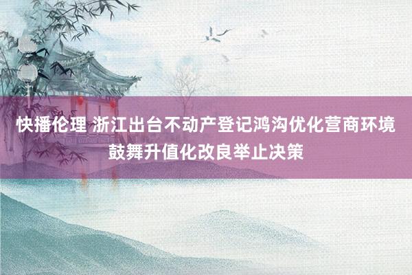 快播伦理 浙江出台不动产登记鸿沟优化营商环境鼓舞升值化改良举止决策