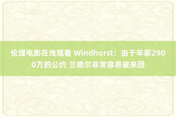 伦理电影在线观看 Windhorst：由于年薪2900万的公约 兰德尔非常容易被来回