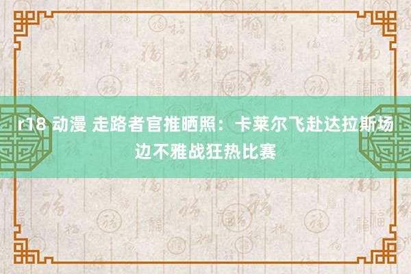 r18 动漫 走路者官推晒照：卡莱尔飞赴达拉斯场边不雅战狂热比赛