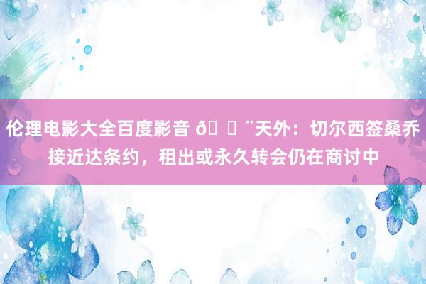 伦理电影大全百度影音 🚨天外：切尔西签桑乔接近达条约，租出或永久转会仍在商讨中