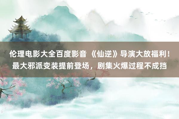 伦理电影大全百度影音 《仙逆》导演大放福利！最大邪派变装提前登场，剧集火爆过程不成挡