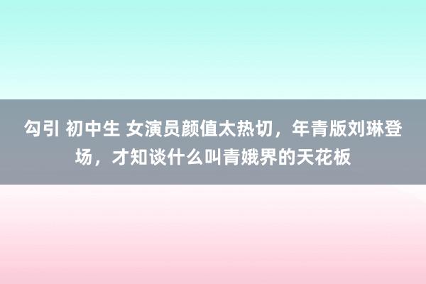 勾引 初中生 女演员颜值太热切，年青版刘琳登场，才知谈什么叫青娥界的天花板