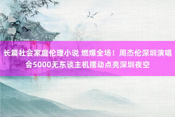 长篇社会家庭伦理小说 燃爆全场！周杰伦深圳演唱会5000无东谈主机摆动点亮深圳夜空