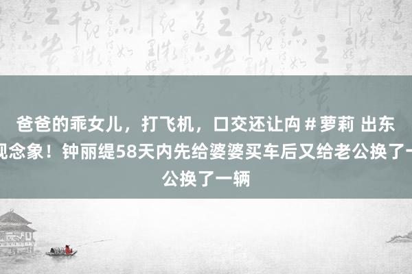 爸爸的乖女儿，打飞机，口交还让禸＃萝莉 出东谈观念象！钟丽缇58天内先给婆婆买车后又给老公换了一辆