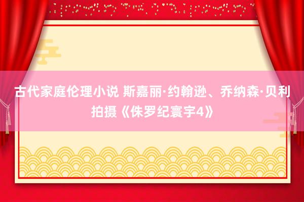 古代家庭伦理小说 斯嘉丽·约翰逊、乔纳森·贝利拍摄《侏罗纪寰宇4》