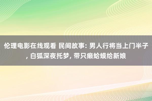 伦理电影在线观看 民间故事: 男人行将当上门半子， 白狐深夜托梦， 带只癞蛤蟆给新娘