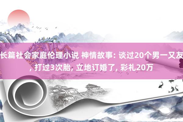 长篇社会家庭伦理小说 神情故事: 谈过20个男一又友， 打过3次胎， 立地订婚了， 彩礼20万