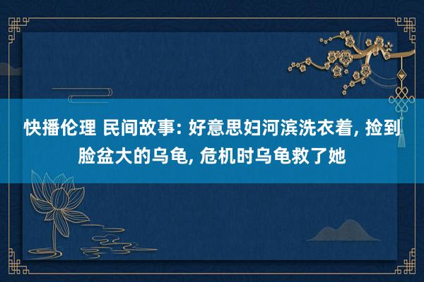 快播伦理 民间故事: 好意思妇河滨洗衣着， 捡到脸盆大的乌龟， 危机时乌龟救了她