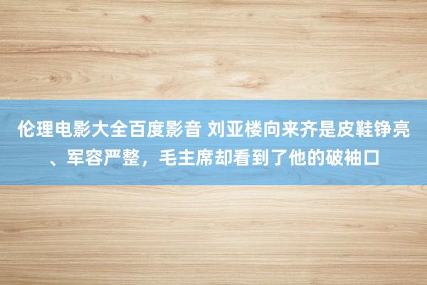 伦理电影大全百度影音 刘亚楼向来齐是皮鞋铮亮、军容严整，毛主席却看到了他的破袖口