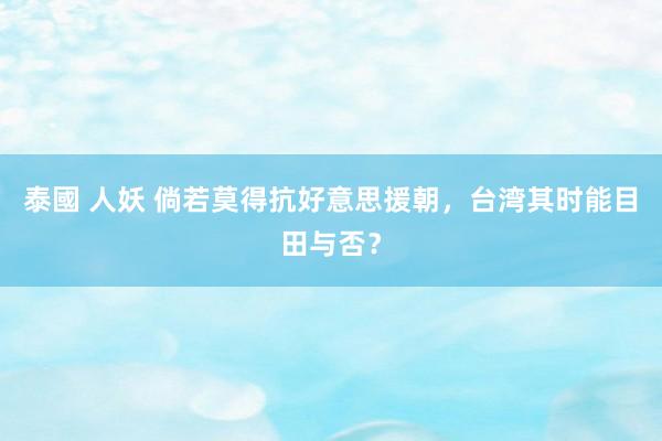 泰國 人妖 倘若莫得抗好意思援朝，台湾其时能目田与否？