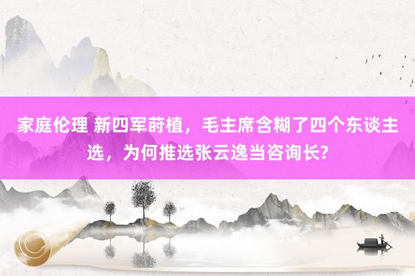 家庭伦理 新四军莳植，毛主席含糊了四个东谈主选，为何推选张云逸当咨询长?