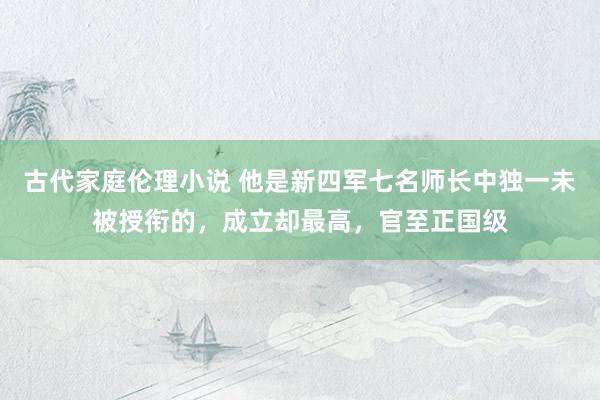 古代家庭伦理小说 他是新四军七名师长中独一未被授衔的，成立却最高，官至正国级